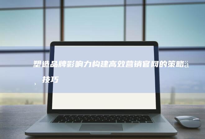 塑造品牌影响力：构建高效营销官网的策略与技巧